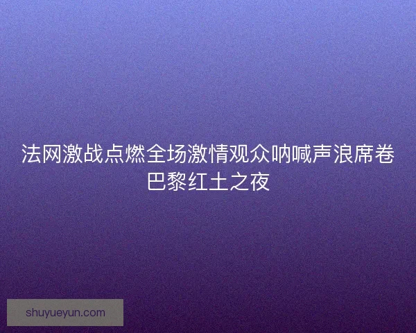 法网激战点燃全场激情观众呐喊声浪席卷巴黎红土之夜